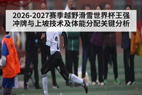 2026-2027赛季越野滑雪世界杯王强冲牌与上坡技术及体能分配关键分析 | leyu