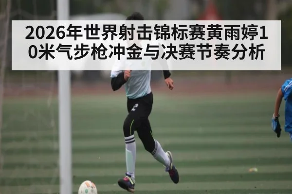 2026年世界射击锦标赛黄雨婷10米气步枪冲金与决赛节奏分析 | leyu