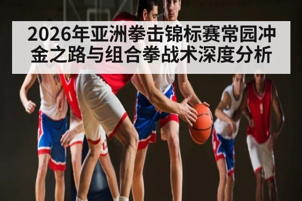 2026年亚洲拳击锦标赛常园冲金之路与组合拳战术深度分析 | leyu